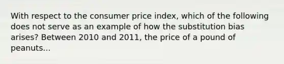 With respect to the consumer price index, which of the following does not serve as an example of how the substitution bias arises? Between 2010 and 2011, the price of a pound of peanuts...