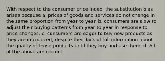 With respect to the consumer price index, the substitution bias arises because a. prices of goods and services do not change in the same proportion from year to year. b. consumers are slow to adjust their buying patterns from year to year in response to price changes. c. consumers are eager to buy new products as they are introduced, despite their lack of full information about the quality of those products until they buy and use them. d. All of the above are correct.