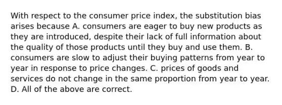 With respect to the consumer price index, the substitution bias arises because A. consumers are eager to buy new products as they are introduced, despite their lack of full information about the quality of those products until they buy and use them. B. consumers are slow to adjust their buying patterns from year to year in response to price changes. C. prices of goods and services do not change in the same proportion from year to year. D. All of the above are correct.