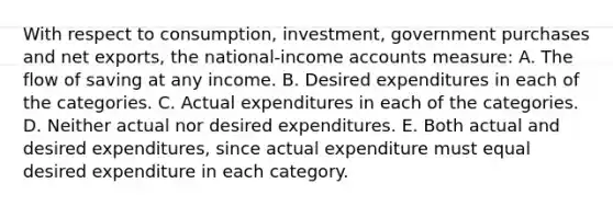 With respect to consumption, investment, government purchases and net exports, the national-income accounts measure: A. The flow of saving at any income. B. Desired expenditures in each of the categories. C. Actual expenditures in each of the categories. D. Neither actual nor desired expenditures. E. Both actual and desired expenditures, since actual expenditure must equal desired expenditure in each category.