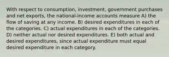 With respect to consumption, investment, government purchases and net exports, the national-income accounts measure A) the flow of saving at any income. B) desired expenditures in each of the categories. C) actual expenditures in each of the categories. D) neither actual nor desired expenditures. E) both actual and desired expenditures, since actual expenditure must equal desired expenditure in each category.