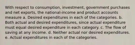 With respect to consumption, investment, government purchases and net exports, the national-income and produc<a href='https://www.questionai.com/knowledge/k7x83BRk9p-t-accounts' class='anchor-knowledge'>t accounts</a> measure a. Desired expenditures in each of the categories. b. Both actual and desired expenditures, since actual expenditure must equal desired expenditure in each category. c. The flow of saving at any income. d. Neither actual nor desired expenditures. e. Actual expenditures in each of the categories.