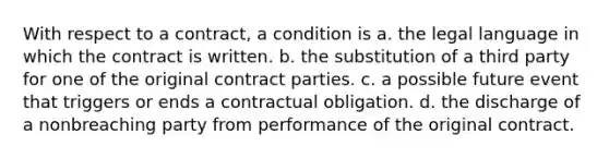 With respect to a contract, a condition is a. the legal language in which the contract is written. b. the substitution of a third party for one of the original contract parties. c. a possible future event that triggers or ends a contractual obligation. d. the discharge of a nonbreaching party from performance of the original contract.