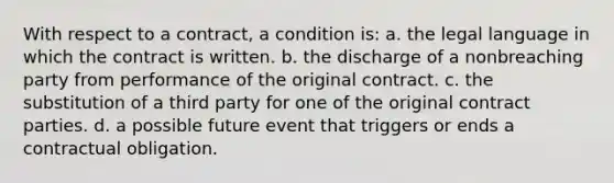 With respect to a contract, a condition is: a. the legal language in which the contract is written. b. the discharge of a nonbreaching party from performance of the original contract. c. the substitution of a third party for one of the original contract parties. d. a possible future event that triggers or ends a contractual obligation.