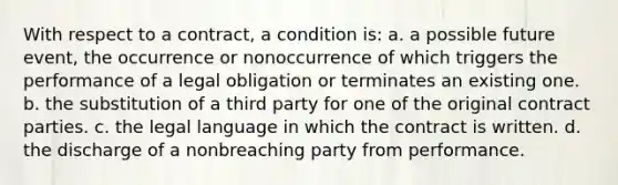 With respect to a contract, a condition is: a. a possible future event, the occurrence or nonoccurrence of which triggers the performance of a legal obligation or terminates an existing one. b. the substitution of a third party for one of the original contract parties. c. the legal language in which the contract is written. d. the discharge of a nonbreaching party from performance.