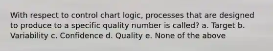 With respect to control chart logic, processes that are designed to produce to a specific quality number is called? a. Target b. Variability c. Confidence d. Quality e. None of the above