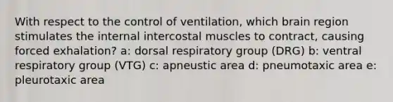 With respect to the control of ventilation, which brain region stimulates the internal intercostal muscles to contract, causing forced exhalation? a: dorsal respiratory group (DRG) b: ventral respiratory group (VTG) c: apneustic area d: pneumotaxic area e: pleurotaxic area