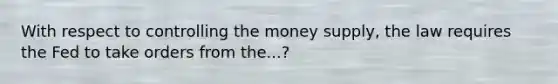 With respect to controlling the money supply, the law requires the Fed to take orders from the...?