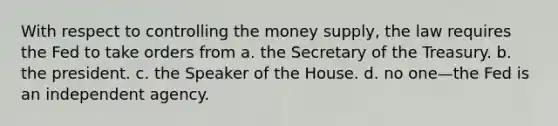 With respect to controlling the money supply, the law requires the Fed to take orders from a. the Secretary of the Treasury. b. the president. c. the Speaker of the House. d. no one—the Fed is an independent agency.