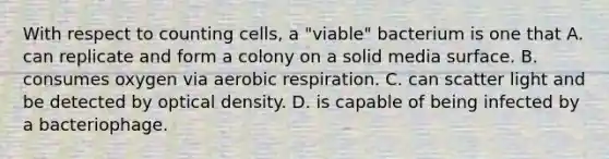 With respect to counting cells, a "viable" bacterium is one that A. can replicate and form a colony on a solid media surface. B. consumes oxygen via aerobic respiration. C. can scatter light and be detected by optical density. D. is capable of being infected by a bacteriophage.