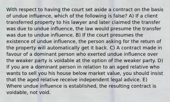 With respect to having the court set aside a contract on the basis of undue influence, which of the following is false? A) If a client transferred property to his lawyer and later claimed the transfer was due to undue influence, the law would presume the transfer was due to undue influence. B) If the court presumes the existence of undue influence, the person asking for the return of the property will automatically get it back. C) A contract made in favour of a dominant person who exerted undue influence over the weaker party is voidable at the option of the weaker party. D) If you are a dominant person in relation to an aged relative who wants to sell you his house below market value, you should insist that the aged relative receive independent legal advice. E) Where undue influence is established, the resulting contract is voidable, not void.