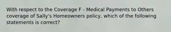 With respect to the Coverage F - Medical Payments to Others coverage of Sally's Homeowners policy, which of the following statements is correct?