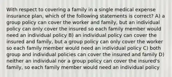 With respect to covering a family in a single medical expense insurance plan, which of the following statements is correct? A) a group policy can cover the worker and family, but an individual policy can only cover the insured so each family member would need an individual policy B) an individual policy can cover the insured and family, but a group policy can only cover the worker so each family member would need an individual policy C) both group and individual policies can cover the insured and family D) neither an individual nor a group policy can cover the insured's family, so each family member would need an individual policy