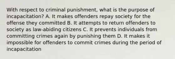 With respect to criminal punishment, what is the purpose of incapacitation? A. It makes offenders repay society for the offense they committed B. It attempts to return offenders to society as law-abiding citizens C. It prevents individuals from committing crimes again by punishing them D. It makes it impossible for offenders to commit crimes during the period of incapacitation