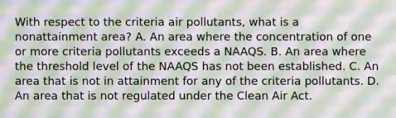 With respect to the criteria air pollutants, what is a nonattainment area? A. An area where the concentration of one or more criteria pollutants exceeds a NAAQS. B. An area where the threshold level of the NAAQS has not been established. C. An area that is not in attainment for any of the criteria pollutants. D. An area that is not regulated under the Clean Air Act.