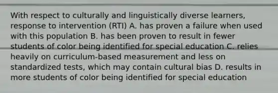 With respect to culturally and linguistically diverse learners, response to intervention (RTI) A. has proven a failure when used with this population B. has been proven to result in fewer students of color being identified for special education C. relies heavily on curriculum-based measurement and less on standardized tests, which may contain cultural bias D. results in more students of color being identified for special education