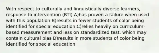 With respect to culturally and linguistically diverse learners, response to intervention (RTI) A)has proven a failure when used with this population B)results in fewer students of color being identified for special education C)relies heavily on curriculum-based measurement and less on standardized test, which may contain cultural bias D)results in more students of color being identified for special education