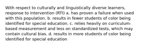 With respect to culturally and linguistically diverse learners, response to intervention (RTI) a. has proven a failure when used with this population. b. results in fewer students of color being identified for special education. c. relies heavily on curriculum-based measurement and less on standardized tests, which may contain cultural bias. d. results in more students of color being identified for special education