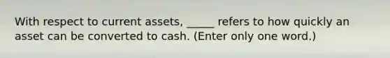 With respect to current assets, _____ refers to how quickly an asset can be converted to cash. (Enter only one word.)