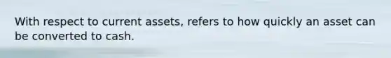 With respect to current assets, refers to how quickly an asset can be converted to cash.