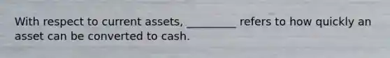 With respect to current assets, _________ refers to how quickly an asset can be converted to cash.