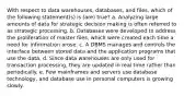 With respect to data warehouses, databases, and files, which of the following statement(s) is (are) true? a. Analyzing large amounts of data for strategic decision making is often referred to as strategic processing. b. Databases were developed to address the proliferation of master files, which were created each time a need for information arose. c. A DBMS manages and controls the interface between stored data and the application programs that use the data. d. Since data warehouses are only used for transaction processing, they are updated in real time rather than periodically. e. Few mainframes and servers use database technology, and database use in personal computers is growing slowly.