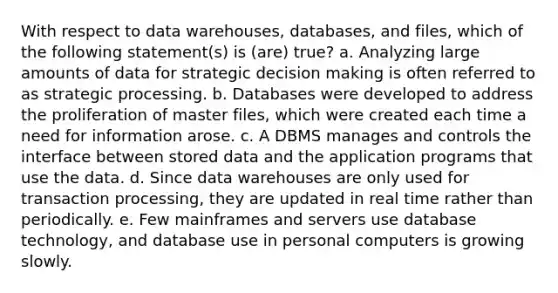 With respect to data warehouses, databases, and files, which of the following statement(s) is (are) true? a. Analyzing large amounts of data for strategic decision making is often referred to as strategic processing. b. Databases were developed to address the proliferation of master files, which were created each time a need for information arose. c. A DBMS manages and controls the interface between stored data and the application programs that use the data. d. Since data warehouses are only used for transaction processing, they are updated in real time rather than periodically. e. Few mainframes and servers use database technology, and database use in personal computers is growing slowly.