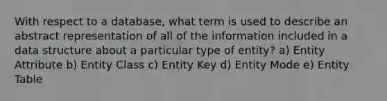 With respect to a database, what term is used to describe an abstract representation of all of the information included in a data structure about a particular type of entity? a) Entity Attribute b) Entity Class c) Entity Key d) Entity Mode e) Entity Table