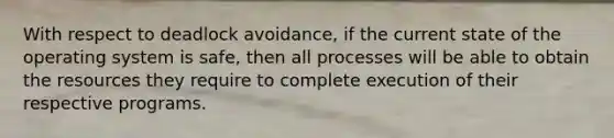 With respect to deadlock avoidance, if the current state of the operating system is safe, then all processes will be able to obtain the resources they require to complete execution of their respective programs.