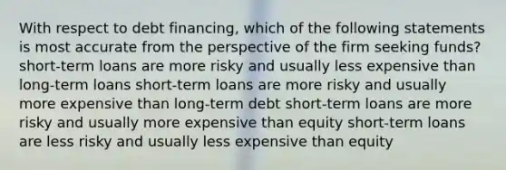 With respect to debt financing, which of the following statements is most accurate from the perspective of the firm seeking funds? short-term loans are more risky and usually less expensive than long-term loans short-term loans are more risky and usually more expensive than long-term debt short-term loans are more risky and usually more expensive than equity short-term loans are less risky and usually less expensive than equity