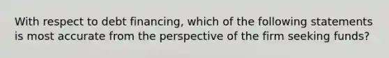 With respect to debt financing, which of the following statements is most accurate from the perspective of the firm seeking funds?