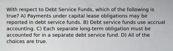 With respect to Debt Service Funds, which of the following is true? A) Payments under capital lease obligations may be reported in debt service funds. B) Debt service funds use accrual accounting. C) Each separate long-term obligation must be accounted for in a separate debt service fund. D) All of the choices are true.