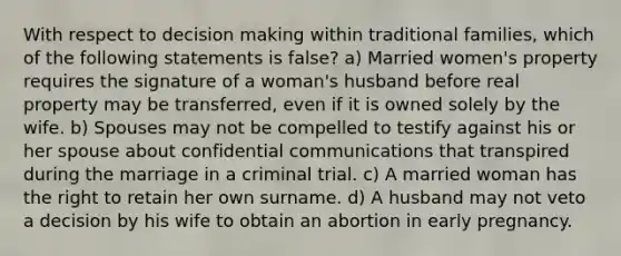 With respect to decision making within traditional families, which of the following statements is false? a) Married women's property requires the signature of a woman's husband before real property may be transferred, even if it is owned solely by the wife. b) Spouses may not be compelled to testify against his or her spouse about confidential communications that transpired during the marriage in a criminal trial. c) A married woman has the right to retain her own surname. d) A husband may not veto a decision by his wife to obtain an abortion in early pregnancy.