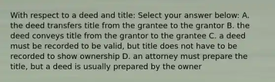 With respect to a deed and title: Select your answer below: A. the deed transfers title from the grantee to the grantor B. the deed conveys title from the grantor to the grantee C. a deed must be recorded to be valid, but title does not have to be recorded to show ownership D. an attorney must prepare the title, but a deed is usually prepared by the owner