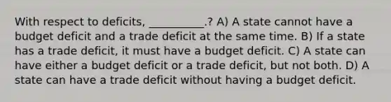 With respect to deficits, __________.? A) A state cannot have a budget deficit and a trade deficit at the same time. B) If a state has a trade deficit, it must have a budget deficit. C) A state can have either a budget deficit or a trade deficit, but not both. D) A state can have a trade deficit without having a budget deficit.