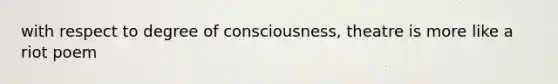 with respect to degree of consciousness, theatre is more like a riot poem