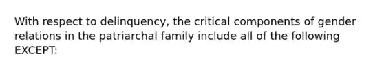 With respect to delinquency, the critical components of gender relations in the patriarchal family include all of the following EXCEPT: