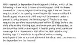 With respect to dependent handicapped children, which of the following is incorrect? A Once a handicapped child has been covered for 2 years beyond the limiting age, insurers cannot require proof of incapacity more frequently than annually B A handicapped dependent child may not be covered under a parent's policy beyond the limiting age C The insurer may require the enrollee to provide proof within 31 days before the child attains the limiting age, and once per year thereafter, to continue the child's coverage D A health policy must continue coverage for a dependent child after the child attains any limiting age if the child is incapable of self-sustaining employment due to a physical/mental handicap and continues to be dependent on the insured