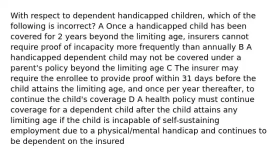 With respect to dependent handicapped children, which of the following is incorrect? A Once a handicapped child has been covered for 2 years beyond the limiting age, insurers cannot require proof of incapacity more frequently than annually B A handicapped dependent child may not be covered under a parent's policy beyond the limiting age C The insurer may require the enrollee to provide proof within 31 days before the child attains the limiting age, and once per year thereafter, to continue the child's coverage D A health policy must continue coverage for a dependent child after the child attains any limiting age if the child is incapable of self-sustaining employment due to a physical/mental handicap and continues to be dependent on the insured