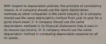 With respect to depreciation policies, the principle of consistency means: A: A company should use the same depreciation methods as other companies in the same industry. B: A company should use the same depreciation method from year to year for a given plant asset. C: A company should use the same depreciation methods in its financial statements that it uses in its income tax returns. D: A company should use the same depreciation method in computing depreciation expense on all its assets.