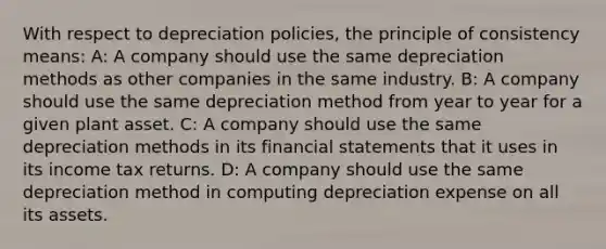 With respect to depreciation policies, the principle of consistency means: A: A company should use the same depreciation methods as other companies in the same industry. B: A company should use the same depreciation method from year to year for a given plant asset. C: A company should use the same depreciation methods in its financial statements that it uses in its income tax returns. D: A company should use the same depreciation method in computing depreciation expense on all its assets.