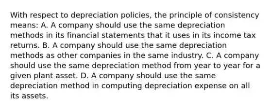 With respect to depreciation policies, the principle of consistency means: A. A company should use the same depreciation methods in its financial statements that it uses in its income tax returns. B. A company should use the same depreciation methods as other companies in the same industry. C. A company should use the same depreciation method from year to year for a given plant asset. D. A company should use the same depreciation method in computing depreciation expense on all its assets.