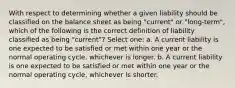 With respect to determining whether a given liability should be classified on the balance sheet as being "current" or "long-term", which of the following is the correct definition of liability classified as being "current"? Select one: a. A current liability is one expected to be satisfied or met within one year or the normal operating cycle, whichever is longer. b. A current liability is one expected to be satisfied or met within one year or the normal operating cycle, whichever is shorter.