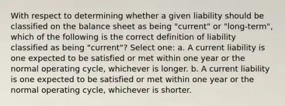 With respect to determining whether a given liability should be classified on the balance sheet as being "current" or "long-term", which of the following is the correct definition of liability classified as being "current"? Select one: a. A current liability is one expected to be satisfied or met within one year or the normal operating cycle, whichever is longer. b. A current liability is one expected to be satisfied or met within one year or the normal operating cycle, whichever is shorter.