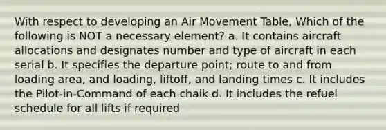 With respect to developing an Air Movement Table, Which of the following is NOT a necessary element? a. It contains aircraft allocations and designates number and type of aircraft in each serial b. It specifies the departure point; route to and from loading area, and loading, liftoff, and landing times c. It includes the Pilot-in-Command of each chalk d. It includes the refuel schedule for all lifts if required