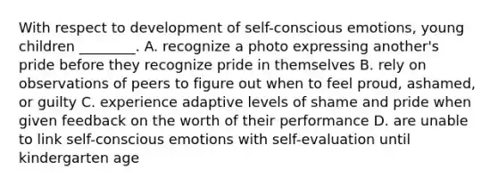 With respect to development of self-conscious emotions, young children ________. A. recognize a photo expressing another's pride before they recognize pride in themselves B. rely on observations of peers to figure out when to feel proud, ashamed, or guilty C. experience adaptive levels of shame and pride when given feedback on the worth of their performance D. are unable to link self-conscious emotions with self-evaluation until kindergarten age