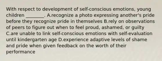 With respect to development of self-conscious emotions, young children ________. A.recognize a photo expressing another's pride before they recognize pride in themselves B.rely on observations of peers to figure out when to feel proud, ashamed, or guilty C.are unable to link self-conscious emotions with self-evaluation until kindergarten age D.experience adaptive levels of shame and pride when given feedback on the worth of their performance