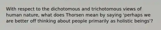 With respect to the dichotomous and trichotomous views of human nature, what does Thorsen mean by saying 'perhaps we are better off thinking about people primarily as holistic beings'?