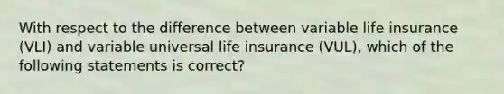 With respect to the difference between variable life insurance (VLI) and variable universal life insurance (VUL), which of the following statements is correct?