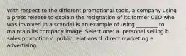 With respect to the different promotional tools, a company using a press release to explain the resignation of its former CEO who was involved in a scandal is an example of using ________ to maintain its company image. Select one: a. personal selling b. sales promotion c. public relations d. direct marketing e. advertising